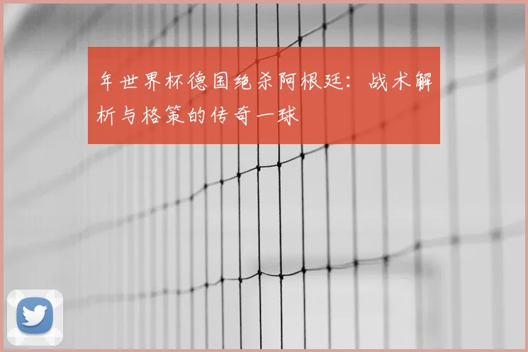年世界杯德国绝杀阿根廷：战术解析与格策的传奇一球