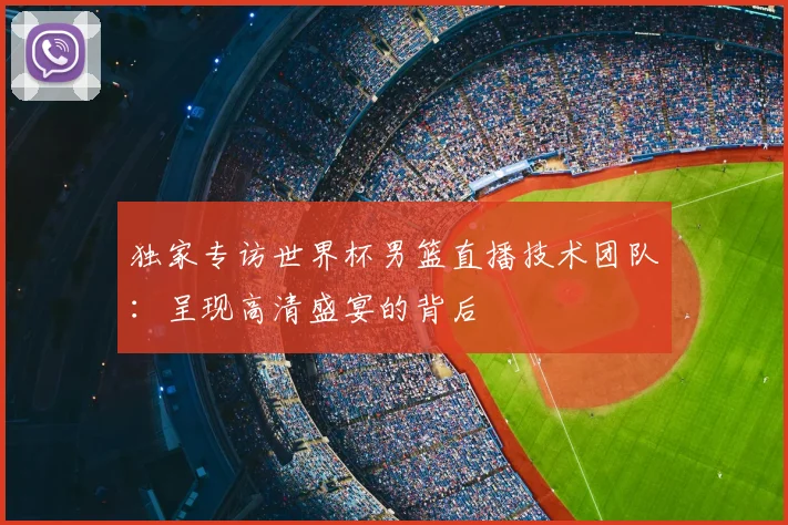 独家专访世界杯男篮直播技术团队：呈现高清盛宴的背后