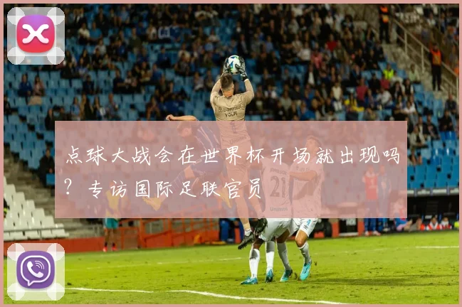 点球大战会在世界杯开场就出现吗?专访国际足联官员