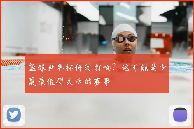 篮球世界杯何时打响?这可能是今夏最值得关注的赛事