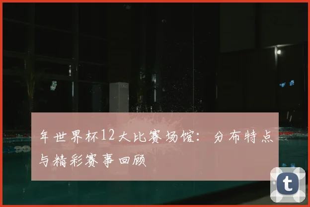 年世界杯12大比赛场馆:分布特点与精彩赛事回顾