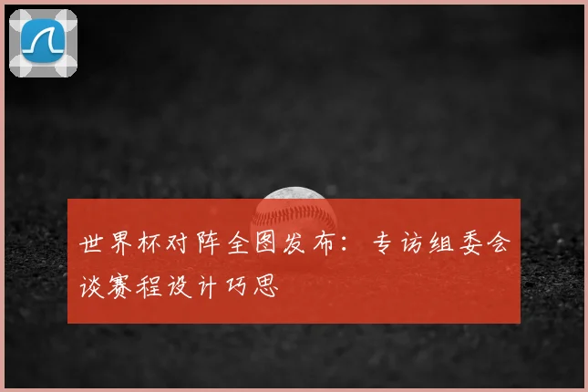 世界杯对阵全图发布:专访组委会谈赛程设计巧思