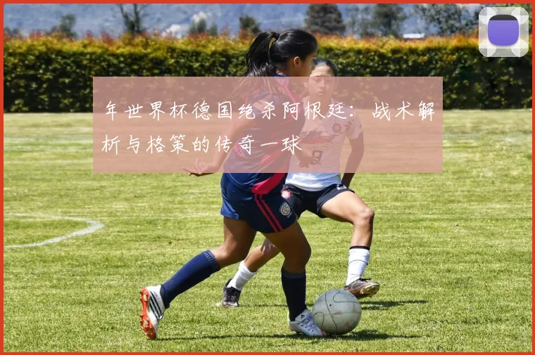 年世界杯德国绝杀阿根廷：战术解析与格策的传奇一球
