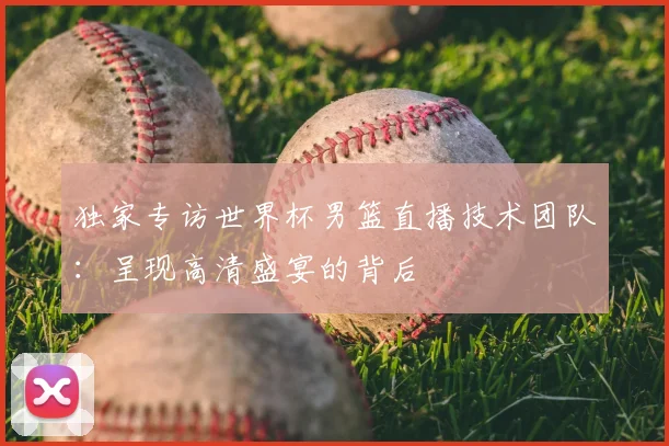 独家专访世界杯男篮直播技术团队：呈现高清盛宴的背后
