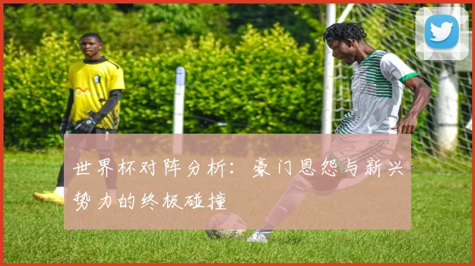 世界杯对阵分析:豪门恩怨与新兴势力的终极碰撞