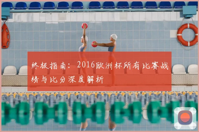 终极指南：2016欧洲杯所有比赛战绩与比分深度解析