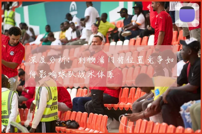 深度分析：利物浦门将位置竞争如何影响球队战术体系