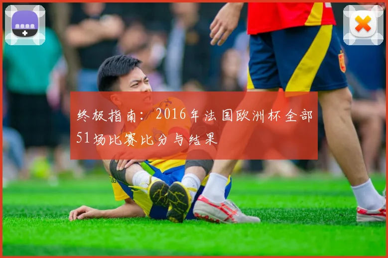 终极指南：2016年法国欧洲杯全部51场比赛比分与结果