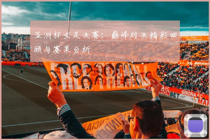 亚洲杯女足决赛：巅峰对决精彩回顾与赛果分析