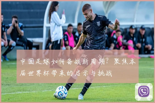 中国足球如何备战新周期？聚焦本届世界杯带来的启示与挑战