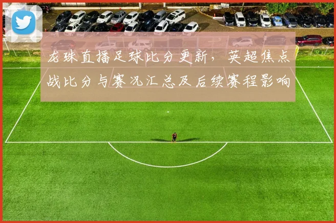 龙珠直播足球比分更新，英超焦点战比分与赛况汇总及后续赛程影响
