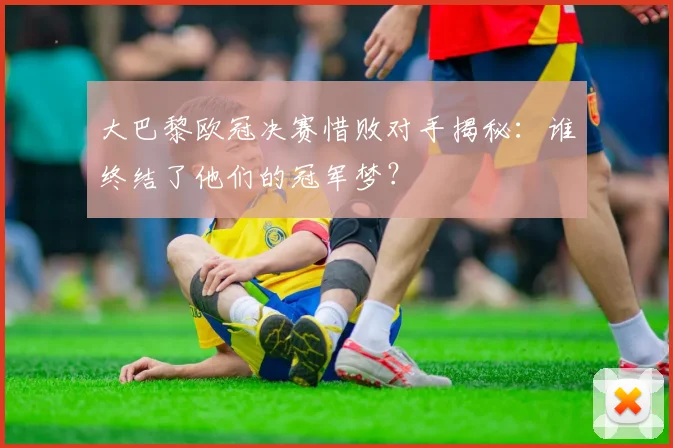 大巴黎欧冠决赛惜败对手揭秘：谁终结了他们的冠军梦？