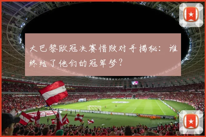 大巴黎欧冠决赛惜败对手揭秘：谁终结了他们的冠军梦？