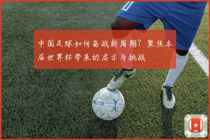 中国足球如何备战新周期？聚焦本届世界杯带来的启示与挑战