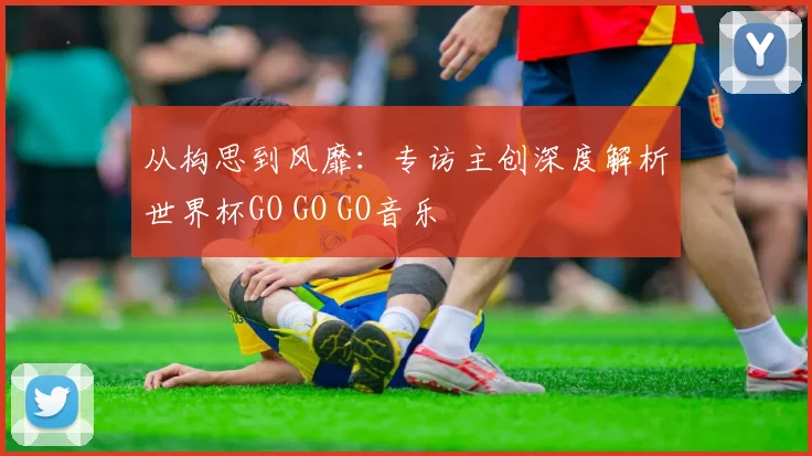 从构思到风靡：专访主创深度解析世界杯GO GO GO音乐